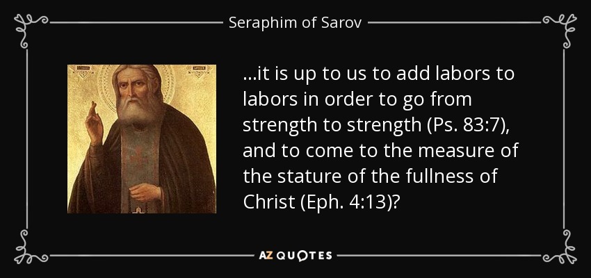 ...it is up to us to add labors to labors in order to go from strength to strength (Ps. 83:7), and to come to the measure of the stature of the fullness of Christ (Eph. 4:13)? - Seraphim of Sarov