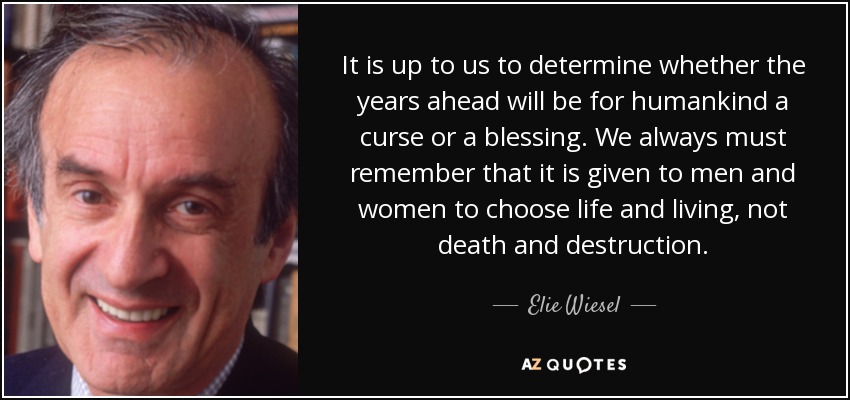 It is up to us to determine whether the years ahead will be for humankind a curse or a blessing. We always must remember that it is given to men and women to choose life and living, not death and destruction. - Elie Wiesel