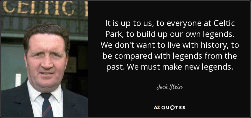 It is up to us, to everyone at Celtic Park, to build up our own legends. We don't want to live with history, to be compared with legends from the past. We must make new legends. - Jock Stein