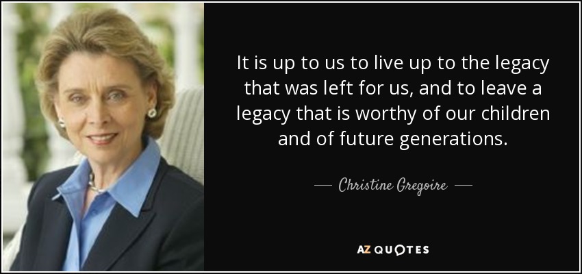 It is up to us to live up to the legacy that was left for us, and to leave a legacy that is worthy of our children and of future generations. - Christine Gregoire