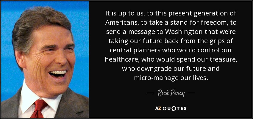 It is up to us, to this present generation of Americans, to take a stand for freedom, to send a message to Washington that we're taking our future back from the grips of central planners who would control our healthcare, who would spend our treasure, who downgrade our future and micro-manage our lives. - Rick Perry