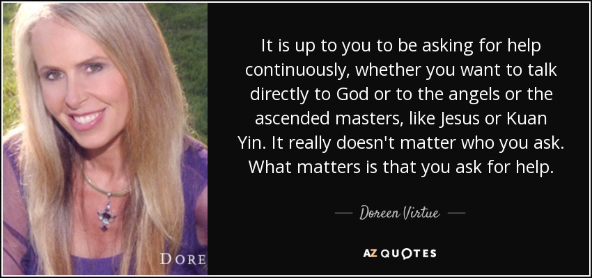 It is up to you to be asking for help continuously, whether you want to talk directly to God or to the angels or the ascended masters, like Jesus or Kuan Yin. It really doesn't matter who you ask. What matters is that you ask for help. - Doreen Virtue