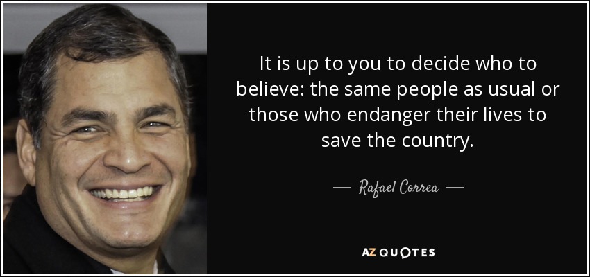It is up to you to decide who to believe: the same people as usual or those who endanger their lives to save the country. - Rafael Correa