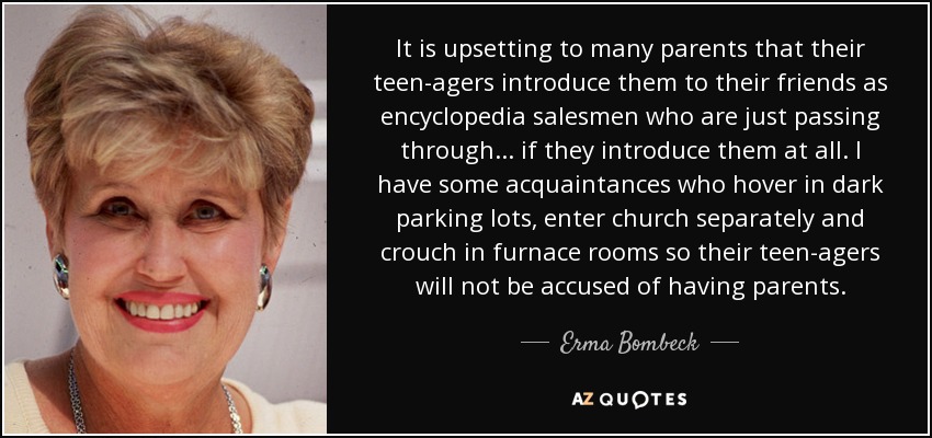 It is upsetting to many parents that their teen-agers introduce them to their friends as encyclopedia salesmen who are just passing through ... if they introduce them at all. I have some acquaintances who hover in dark parking lots, enter church separately and crouch in furnace rooms so their teen-agers will not be accused of having parents. - Erma Bombeck