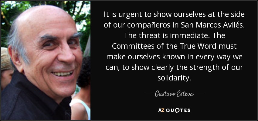 It is urgent to show ourselves at the side of our compañeros in San Marcos Avilés. The threat is immediate. The Committees of the True Word must make ourselves known in every way we can, to show clearly the strength of our solidarity. - Gustavo Esteva