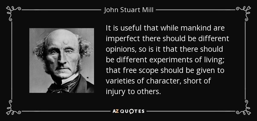 It is useful that while mankind are imperfect there should be different opinions, so is it that there should be different experiments of living; that free scope should be given to varieties of character, short of injury to others. - John Stuart Mill