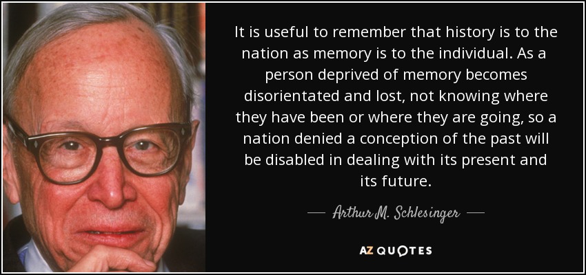 It is useful to remember that history is to the nation as memory is to the individual. As a person deprived of memory becomes disorientated and lost, not knowing where they have been or where they are going , so a nation denied a conception of the past will be disabled in dealing with its present and its future. - Arthur M. Schlesinger, Jr.