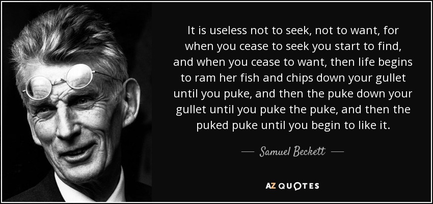 It is useless not to seek, not to want, for when you cease to seek you start to find, and when you cease to want, then life begins to ram her fish and chips down your gullet until you puke, and then the puke down your gullet until you puke the puke, and then the puked puke until you begin to like it. - Samuel Beckett