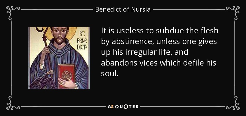 It is useless to subdue the flesh by abstinence, unless one gives up his irregular life, and abandons vices which defile his soul. - Benedict of Nursia