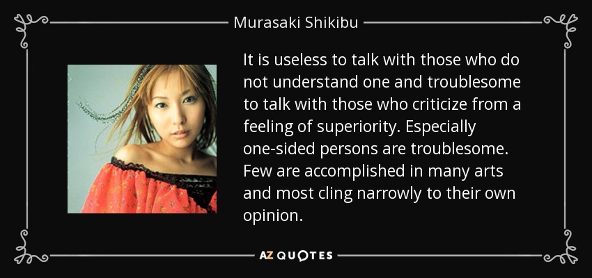 It is useless to talk with those who do not understand one and troublesome to talk with those who criticize from a feeling of superiority. Especially one-sided persons are troublesome. Few are accomplished in many arts and most cling narrowly to their own opinion. - Murasaki Shikibu