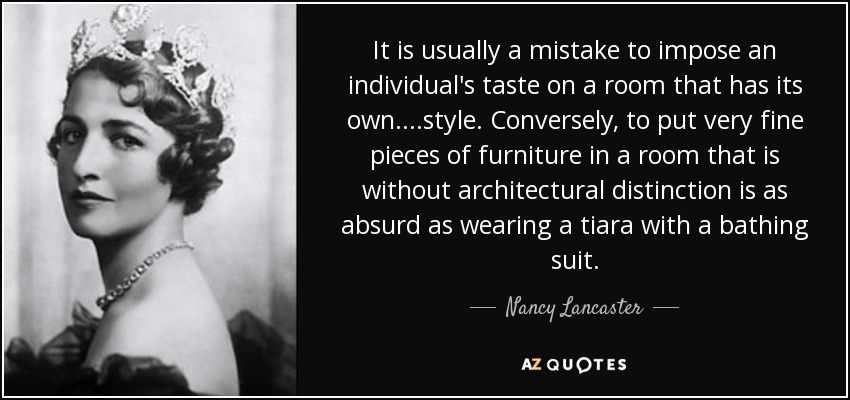 It is usually a mistake to impose an individual's taste on a room that has its own....style. Conversely, to put very fine pieces of furniture in a room that is without architectural distinction is as absurd as wearing a tiara with a bathing suit. - Nancy Lancaster