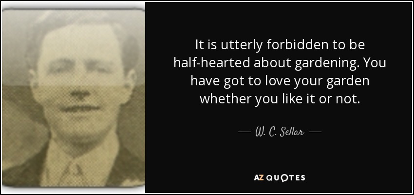 It is utterly forbidden to be half-hearted about gardening. You have got to love your garden whether you like it or not. - W. C. Sellar