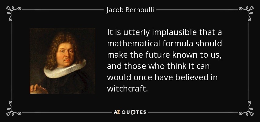 It is utterly implausible that a mathematical formula should make the future known to us, and those who think it can would once have believed in witchcraft. - Jacob Bernoulli