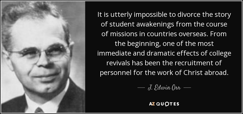 It is utterly impossible to divorce the story of student awakenings from the course of missions in countries overseas. From the beginning, one of the most immediate and dramatic effects of college revivals has been the recruitment of personnel for the work of Christ abroad. - J. Edwin Orr