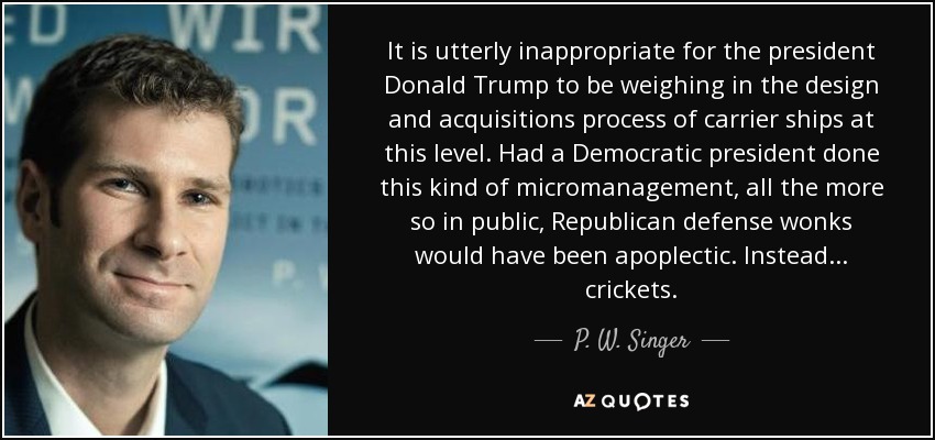 It is utterly inappropriate for the president Donald Trump to be weighing in the design and acquisitions process of carrier ships at this level. Had a Democratic president done this kind of micromanagement, all the more so in public, Republican defense wonks would have been apoplectic. Instead ... crickets. - P. W. Singer