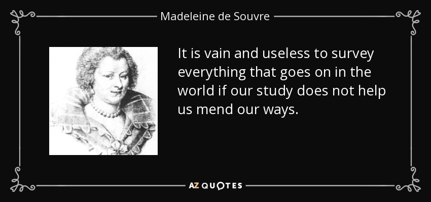 It is vain and useless to survey everything that goes on in the world if our study does not help us mend our ways. - Madeleine de Souvre, marquise de Sable