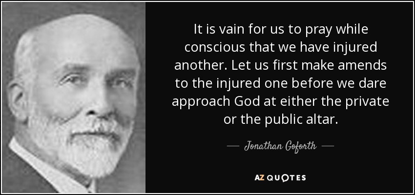 It is vain for us to pray while conscious that we have injured another. Let us first make amends to the injured one before we dare approach God at either the private or the public altar. - Jonathan Goforth