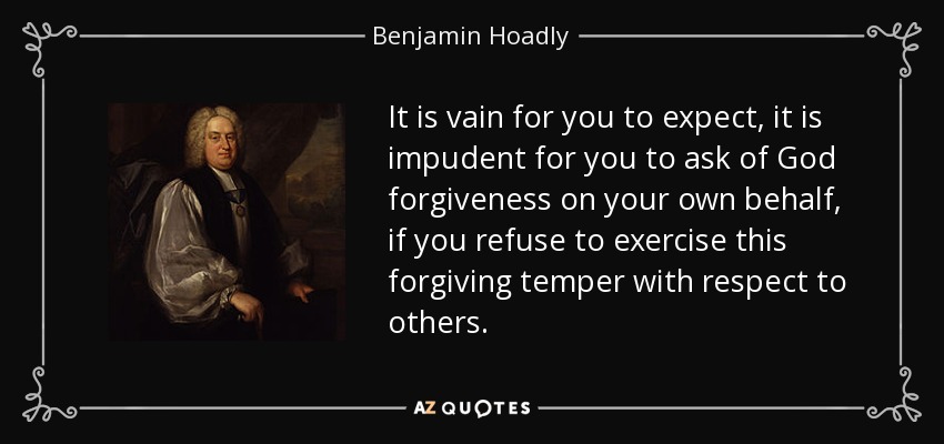 It is vain for you to expect, it is impudent for you to ask of God forgiveness on your own behalf, if you refuse to exercise this forgiving temper with respect to others. - Benjamin Hoadly
