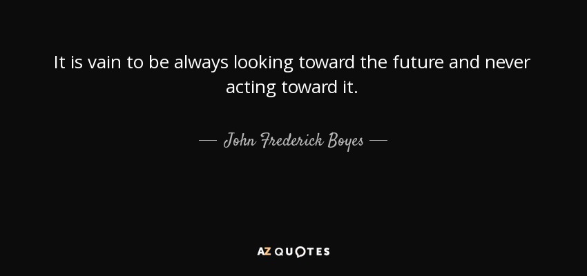 It is vain to be always looking toward the future and never acting toward it. - John Frederick Boyes