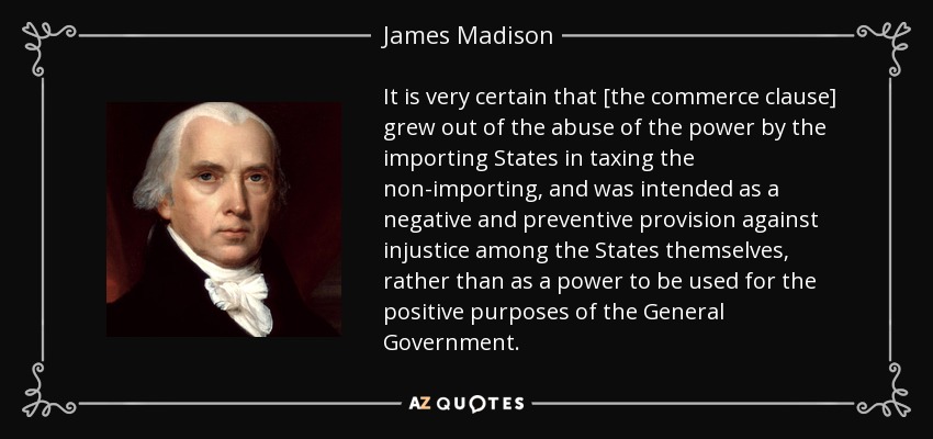It is very certain that [the commerce clause] grew out of the abuse of the power by the importing States in taxing the non-importing, and was intended as a negative and preventive provision against injustice among the States themselves, rather than as a power to be used for the positive purposes of the General Government. - James Madison