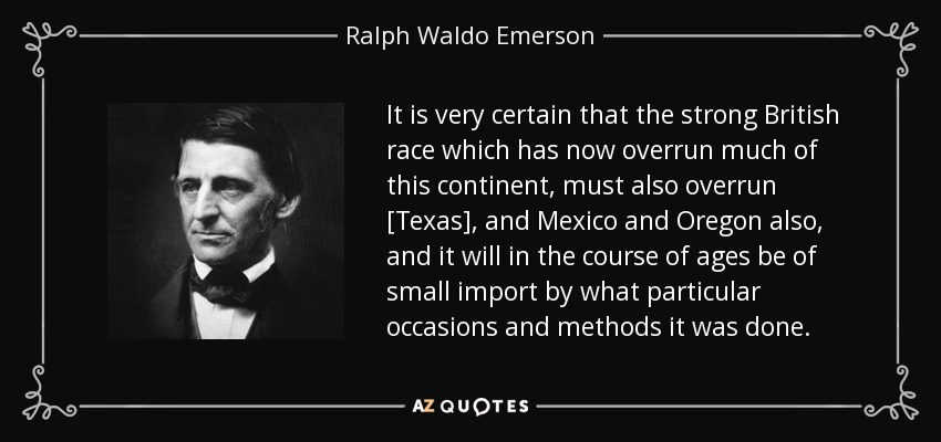 It is very certain that the strong British race which has now overrun much of this continent, must also overrun [Texas], and Mexico and Oregon also, and it will in the course of ages be of small import by what particular occasions and methods it was done. - Ralph Waldo Emerson