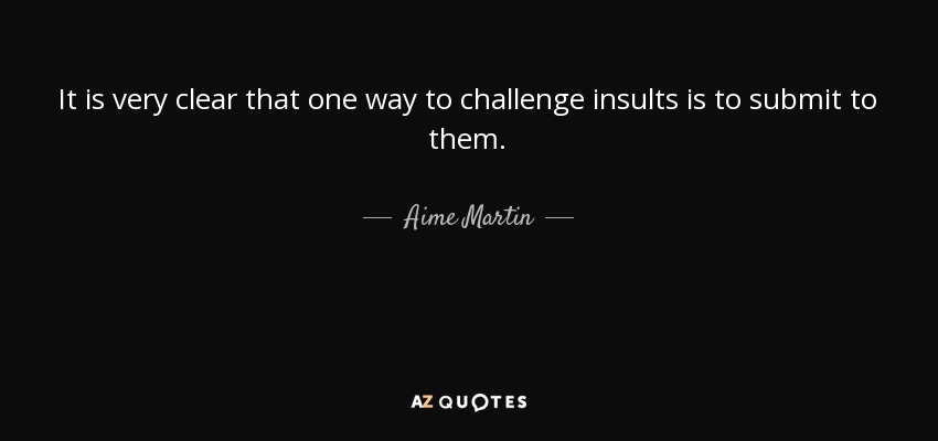 It is very clear that one way to challenge insults is to submit to them. - Aime Martin