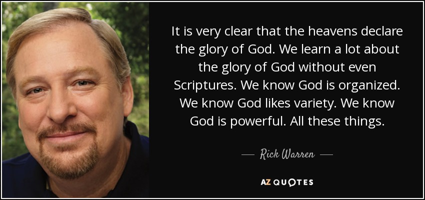 It is very clear that the heavens declare the glory of God. We learn a lot about the glory of God without even Scriptures. We know God is organized. We know God likes variety. We know God is powerful. All these things. - Rick Warren