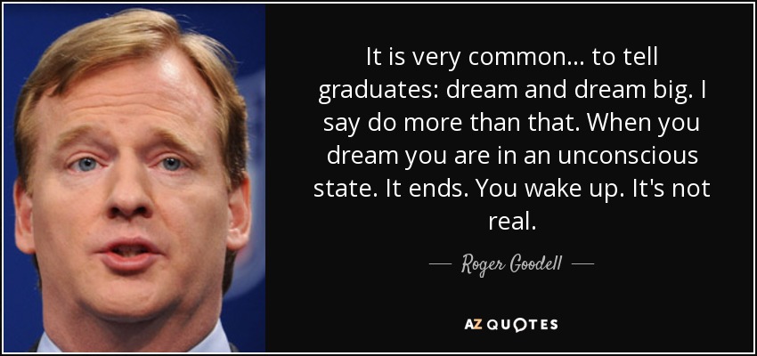It is very common ... to tell graduates: dream and dream big. I say do more than that. When you dream you are in an unconscious state. It ends. You wake up. It's not real. - Roger Goodell