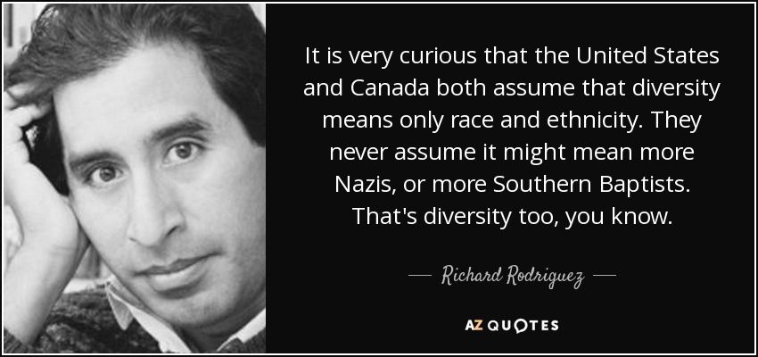 It is very curious that the United States and Canada both assume that diversity means only race and ethnicity. They never assume it might mean more Nazis, or more Southern Baptists. That's diversity too, you know. - Richard Rodriguez