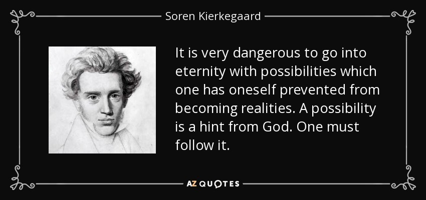 It is very dangerous to go into eternity with possibilities which one has oneself prevented from becoming realities. A possibility is a hint from God. One must follow it. - Soren Kierkegaard