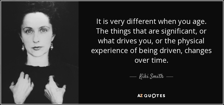 It is very different when you age. The things that are significant, or what drives you, or the physical experience of being driven, changes over time. - Kiki Smith