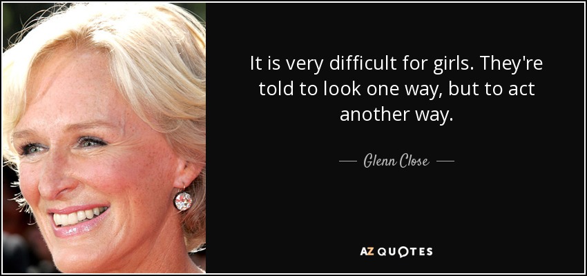 It is very difficult for girls. They're told to look one way, but to act another way. - Glenn Close