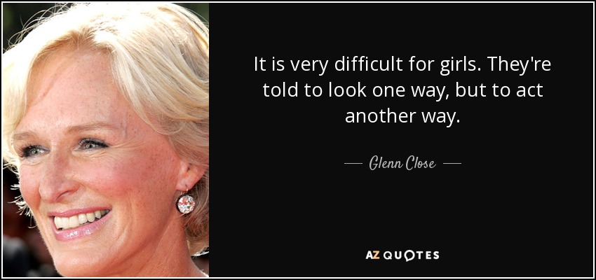 It is very difficult for girls. They're told to look one way, but to act another way. - Glenn Close