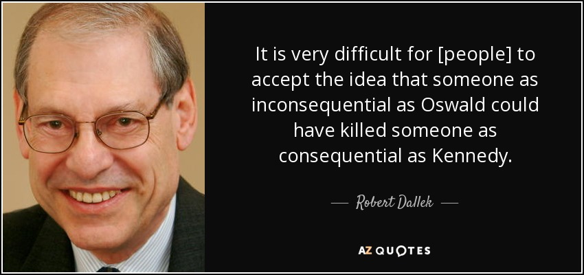 It is very difficult for [people] to accept the idea that someone as inconsequential as Oswald could have killed someone as consequential as Kennedy. - Robert Dallek