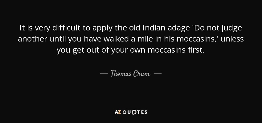It is very difficult to apply the old Indian adage 'Do not judge another until you have walked a mile in his moccasins,' unless you get out of your own moccasins first. - Thomas Crum