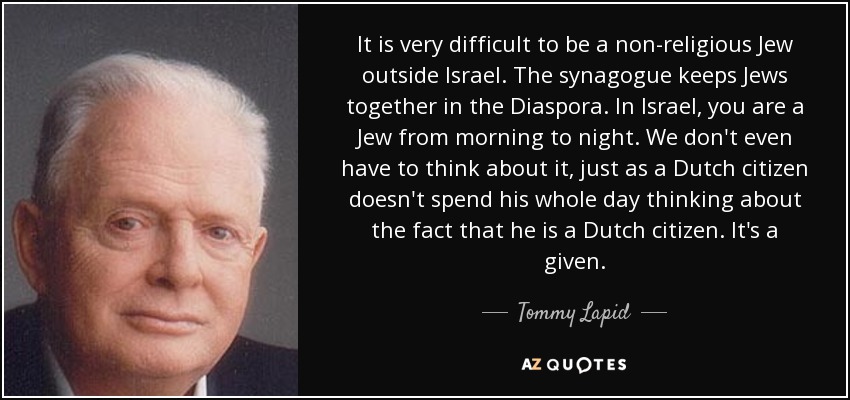 It is very difficult to be a non-religious Jew outside Israel. The synagogue keeps Jews together in the Diaspora. In Israel, you are a Jew from morning to night. We don't even have to think about it, just as a Dutch citizen doesn't spend his whole day thinking about the fact that he is a Dutch citizen. It's a given. - Tommy Lapid