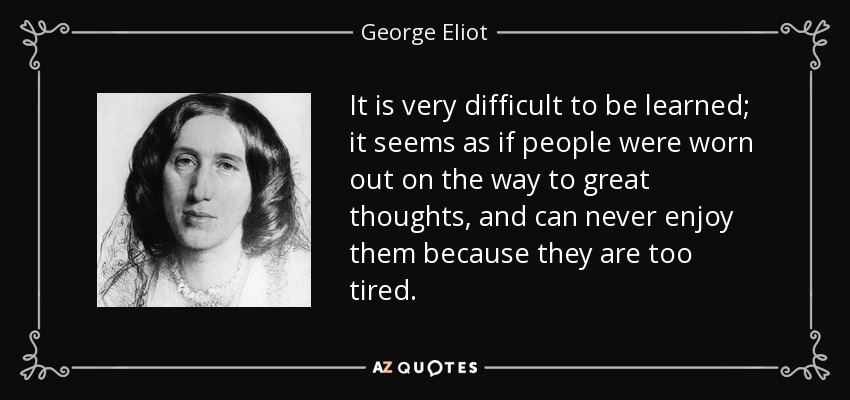It is very difficult to be learned; it seems as if people were worn out on the way to great thoughts, and can never enjoy them because they are too tired. - George Eliot