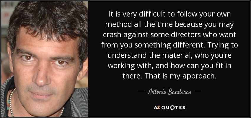 It is very difficult to follow your own method all the time because you may crash against some directors who want from you something different. Trying to understand the material, who you're working with, and how can you fit in there. That is my approach. - Antonio Banderas