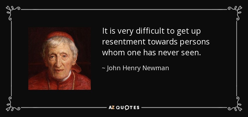 It is very difficult to get up resentment towards persons whom one has never seen. - John Henry Newman