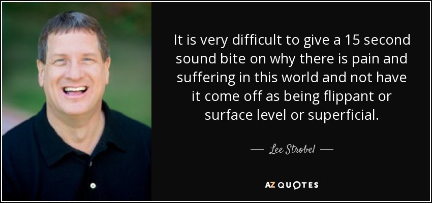 It is very difficult to give a 15 second sound bite on why there is pain and suffering in this world and not have it come off as being flippant or surface level or superficial. - Lee Strobel