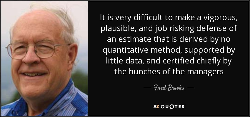 It is very difficult to make a vigorous, plausible, and job-risking defense of an estimate that is derived by no quantitative method, supported by little data, and certified chiefly by the hunches of the managers - Fred Brooks
