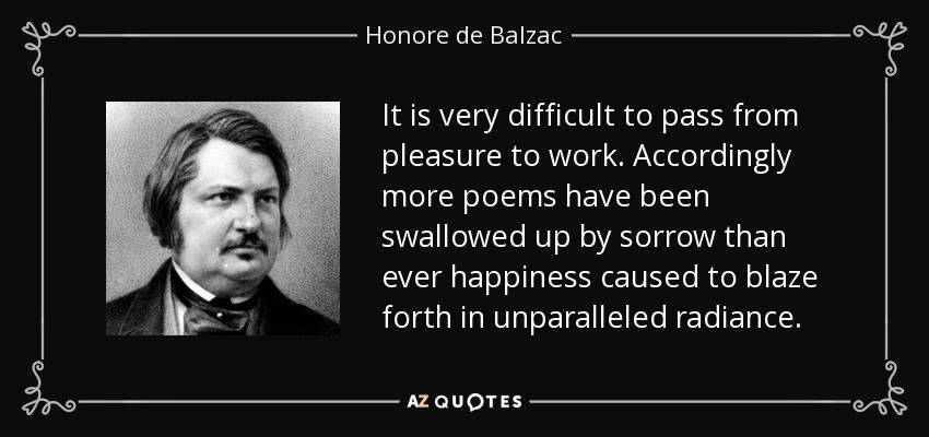 It is very difficult to pass from pleasure to work. Accordingly more poems have been swallowed up by sorrow than ever happiness caused to blaze forth in unparalleled radiance. - Honore de Balzac