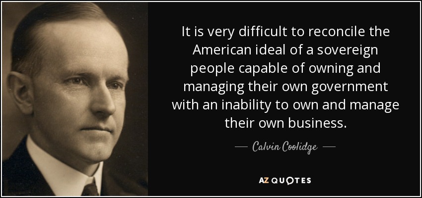 It is very difficult to reconcile the American ideal of a sovereign people capable of owning and managing their own government with an inability to own and manage their own business. - Calvin Coolidge