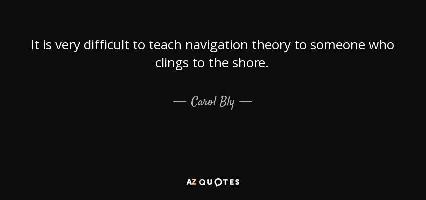It is very difficult to teach navigation theory to someone who clings to the shore. - Carol Bly