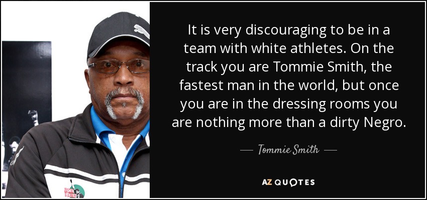 It is very discouraging to be in a team with white athletes. On the track you are Tommie Smith, the fastest man in the world, but once you are in the dressing rooms you are nothing more than a dirty Negro. - Tommie Smith