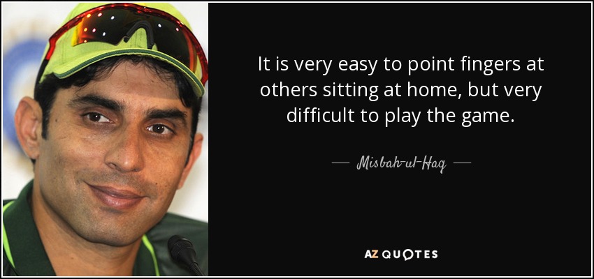 It is very easy to point fingers at others sitting at home, but very difficult to play the game. - Misbah-ul-Haq