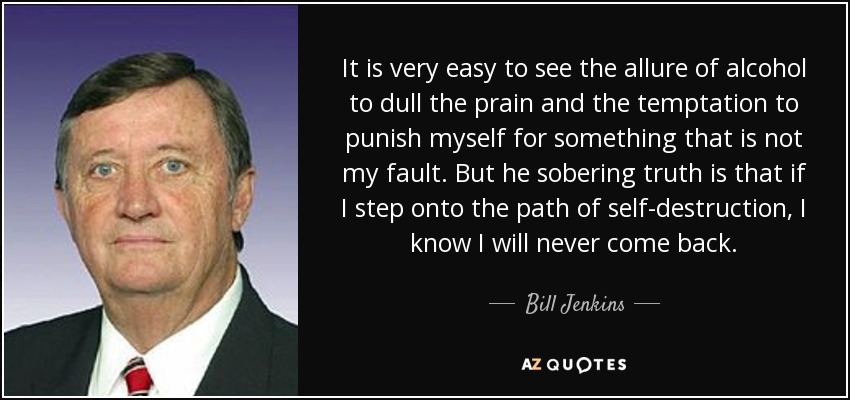 It is very easy to see the allure of alcohol to dull the prain and the temptation to punish myself for something that is not my fault. But he sobering truth is that if I step onto the path of self-destruction, I know I will never come back. - Bill Jenkins