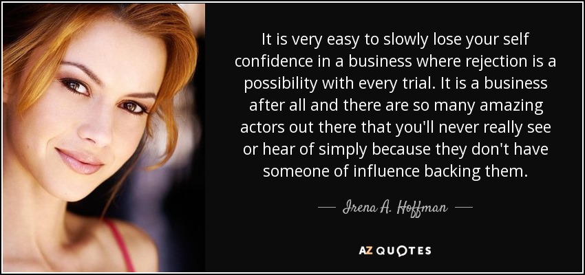 It is very easy to slowly lose your self confidence in a business where rejection is a possibility with every trial. It is a business after all and there are so many amazing actors out there that you'll never really see or hear of simply because they don't have someone of influence backing them. - Irena A. Hoffman