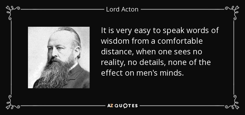 It is very easy to speak words of wisdom from a comfortable distance, when one sees no reality, no details, none of the effect on men's minds. - Lord Acton