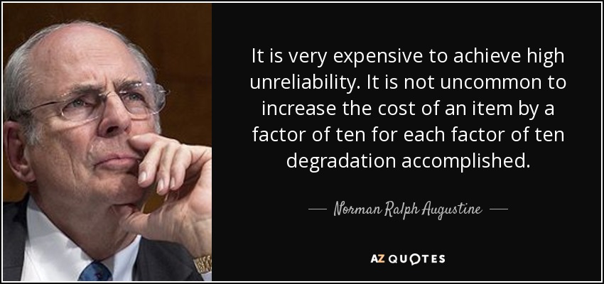 It is very expensive to achieve high unreliability. It is not uncommon to increase the cost of an item by a factor of ten for each factor of ten degradation accomplished. - Norman Ralph Augustine